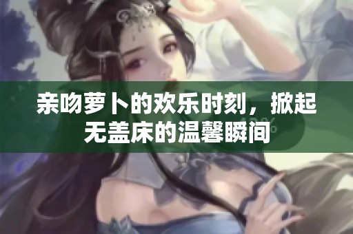 亲吻萝卜的欢乐时刻，掀起无盖床的温馨瞬间