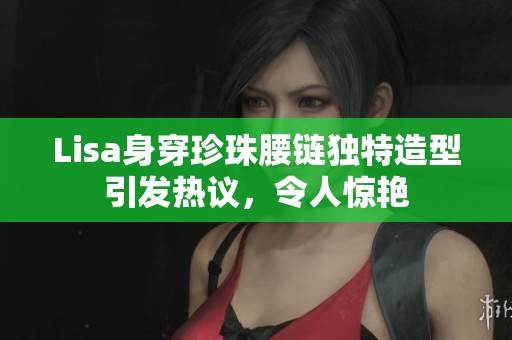 Lisa身穿珍珠腰链独特造型引发热议，令人惊艳
