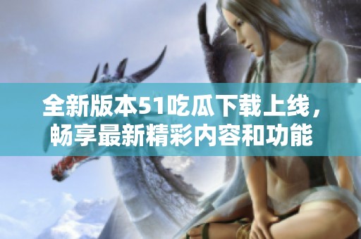 全新版本51吃瓜下载上线，畅享最新精彩内容和功能