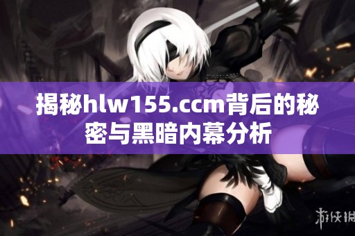 揭秘hlw155.ccm背后的秘密与黑暗内幕分析