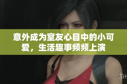 意外成为室友心目中的小可爱，生活趣事频频上演