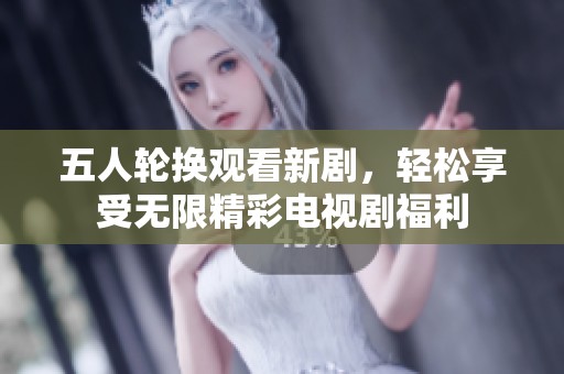 五人轮换观看新剧，轻松享受无限精彩电视剧福利