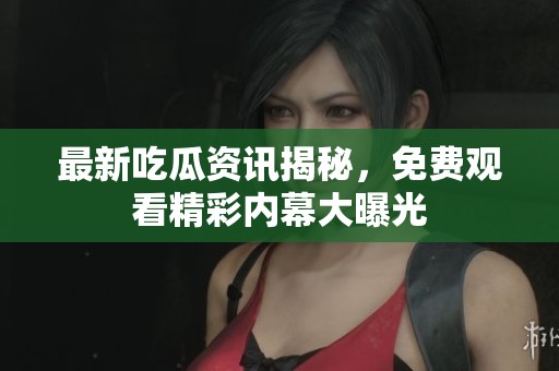 最新吃瓜资讯揭秘，免费观看精彩内幕大曝光