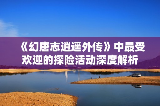 《幻唐志逍遥外传》中最受欢迎的探险活动深度解析