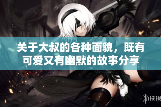 关于大叔的各种面貌，既有可爱又有幽默的故事分享
