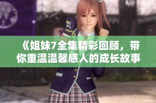《姐妹7全集精彩回顾，带你重温温馨感人的成长故事》