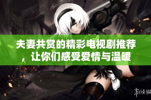 夫妻共赏的精彩电视剧推荐，让你们感受爱情与温暖