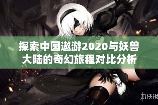 探索中国遨游2020与妖兽大陆的奇幻旅程对比分析