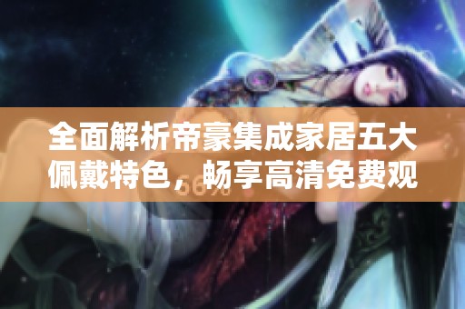全面解析帝豪集成家居五大佩戴特色，畅享高清免费观看体验