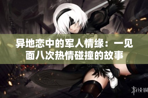 异地恋中的军人情缘：一见面八次热情碰撞的故事