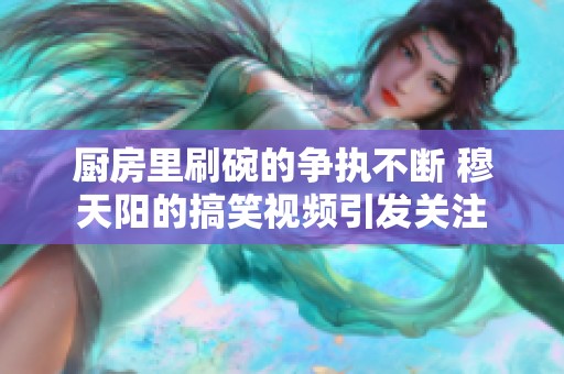 厨房里刷碗的争执不断 穆天阳的搞笑视频引发关注