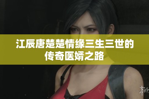 江辰唐楚楚情缘三生三世的传奇医婿之路