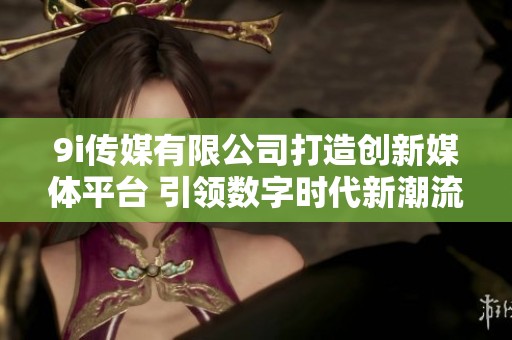 9i传媒有限公司打造创新媒体平台 引领数字时代新潮流