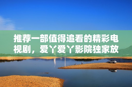 推荐一部值得追看的精彩电视剧，爱丫爱丫影院独家放送