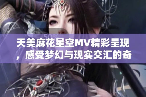 天美麻花星空MV精彩呈现，感受梦幻与现实交汇的奇妙之旅