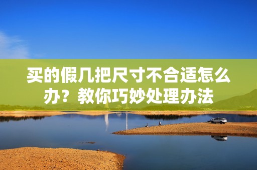 买的假几把尺寸不合适怎么办？教你巧妙处理办法