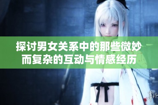 探讨男女关系中的那些微妙而复杂的互动与情感经历