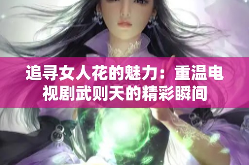 追寻女人花的魅力：重温电视剧武则天的精彩瞬间