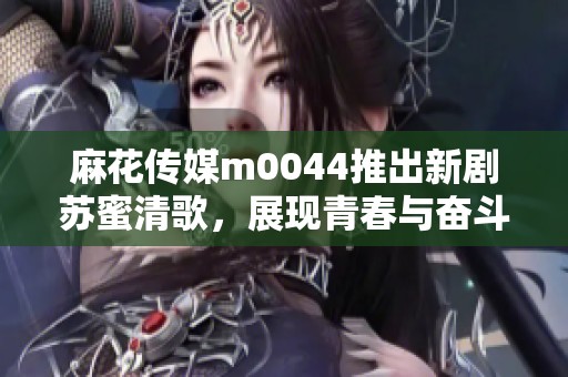 麻花传媒m0044推出新剧苏蜜清歌，展现青春与奋斗的故事