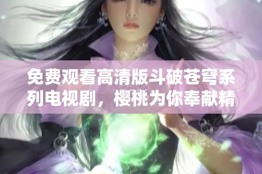 免费观看高清版斗破苍穹系列电视剧，樱桃为你奉献精彩剧情