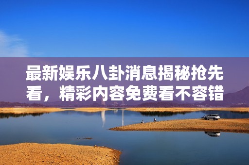 最新娱乐八卦消息揭秘抢先看，精彩内容免费看不容错过！