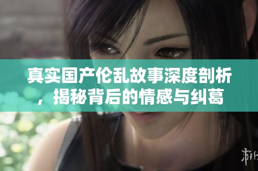 真实国产伦乱故事深度剖析，揭秘背后的情感与纠葛