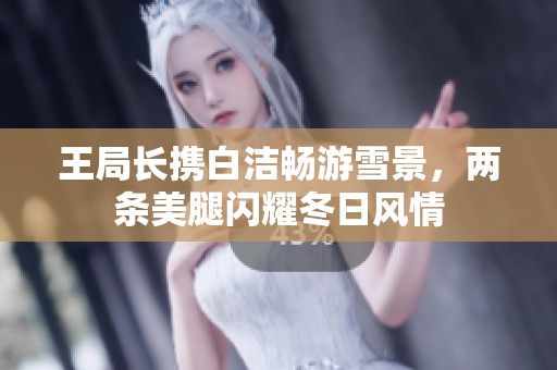 王局长携白洁畅游雪景，两条美腿闪耀冬日风情