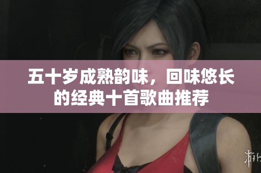 五十岁成熟韵味，回味悠长的经典十首歌曲推荐