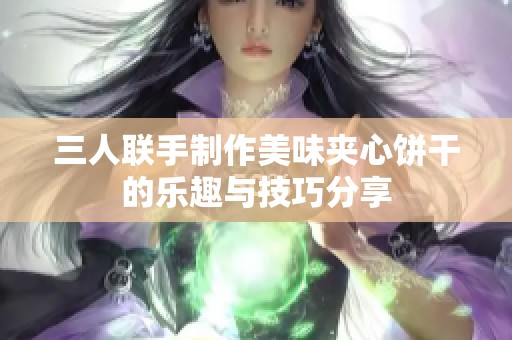三人联手制作美味夹心饼干的乐趣与技巧分享