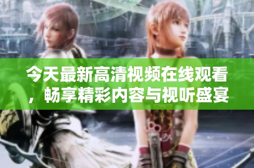 今天最新高清视频在线观看，畅享精彩内容与视听盛宴
