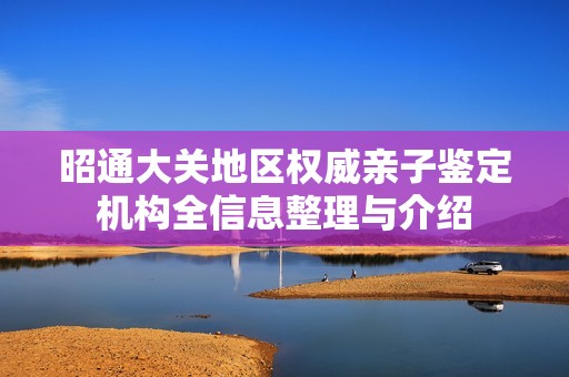 昭通大关地区权威亲子鉴定机构全信息整理与介绍