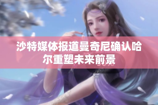 沙特媒体报道曼奇尼确认哈尔重塑未来前景