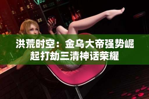 洪荒时空：金乌大帝强势崛起打劫三清神话荣耀