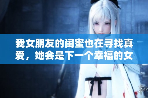 我女朋友的闺蜜也在寻找真爱，她会是下一个幸福的女孩吗