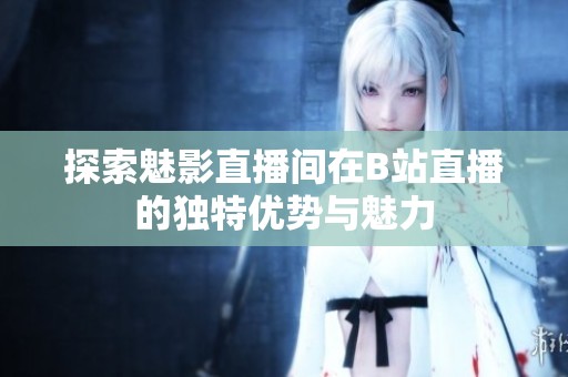探索魅影直播间在B站直播的独特优势与魅力