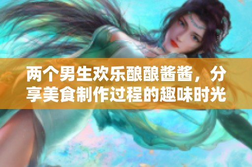 两个男生欢乐酿酿酱酱，分享美食制作过程的趣味时光