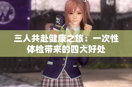 三人共赴健康之旅：一次性体检带来的四大好处