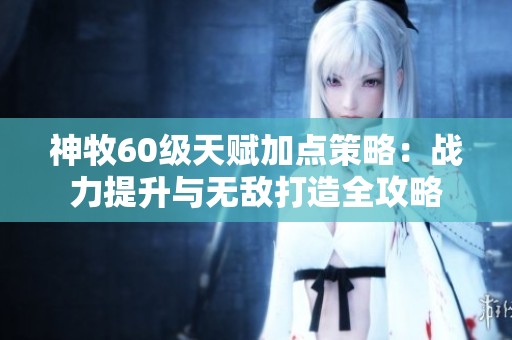 神牧60级天赋加点策略：战力提升与无敌打造全攻略