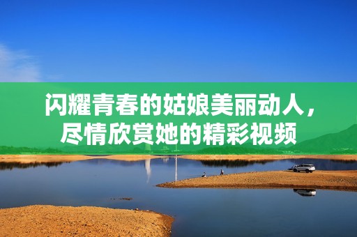 闪耀青春的姑娘美丽动人，尽情欣赏她的精彩视频