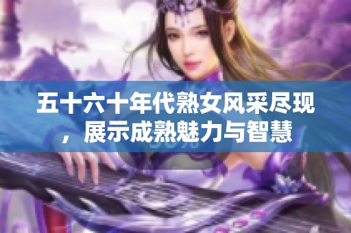 五十六十年代熟女风采尽现，展示成熟魅力与智慧
