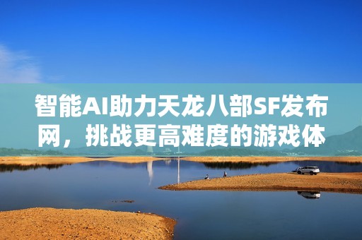 智能AI助力天龙八部SF发布网，挑战更高难度的游戏体验