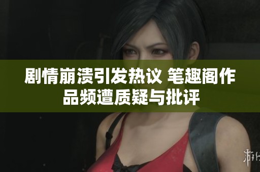 剧情崩溃引发热议 笔趣阁作品频遭质疑与批评