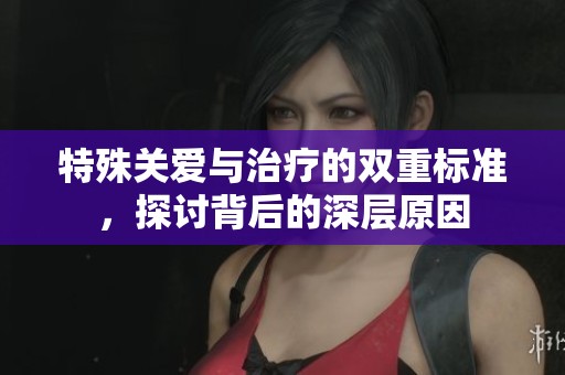 特殊关爱与治疗的双重标准，探讨背后的深层原因
