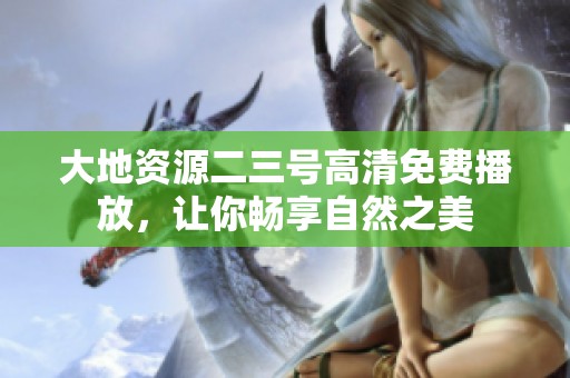 大地资源二三号高清免费播放，让你畅享自然之美