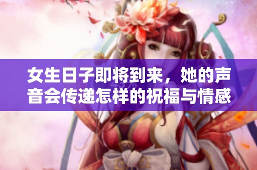 女生日子即将到来，她的声音会传递怎样的祝福与情感