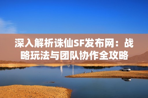 深入解析诛仙SF发布网：战略玩法与团队协作全攻略