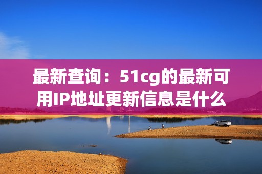 最新查询：51cg的最新可用IP地址更新信息是什么