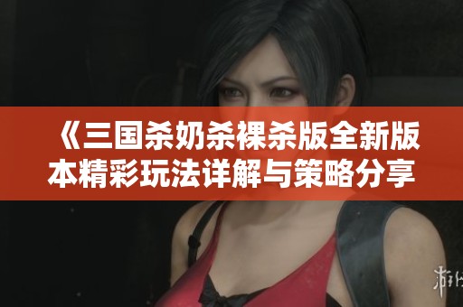 《三国杀奶杀裸杀版全新版本精彩玩法详解与策略分享》