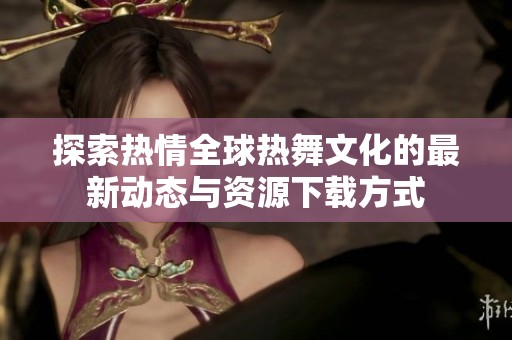 探索热情全球热舞文化的最新动态与资源下载方式
