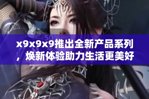 x9x9x9推出全新产品系列，焕新体验助力生活更美好